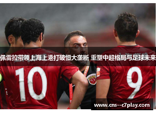 佩雷拉带领上海上港打破恒大垄断 重塑中超格局与足球未来