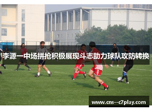 李源一中场拼抢积极展现斗志助力球队攻防转换